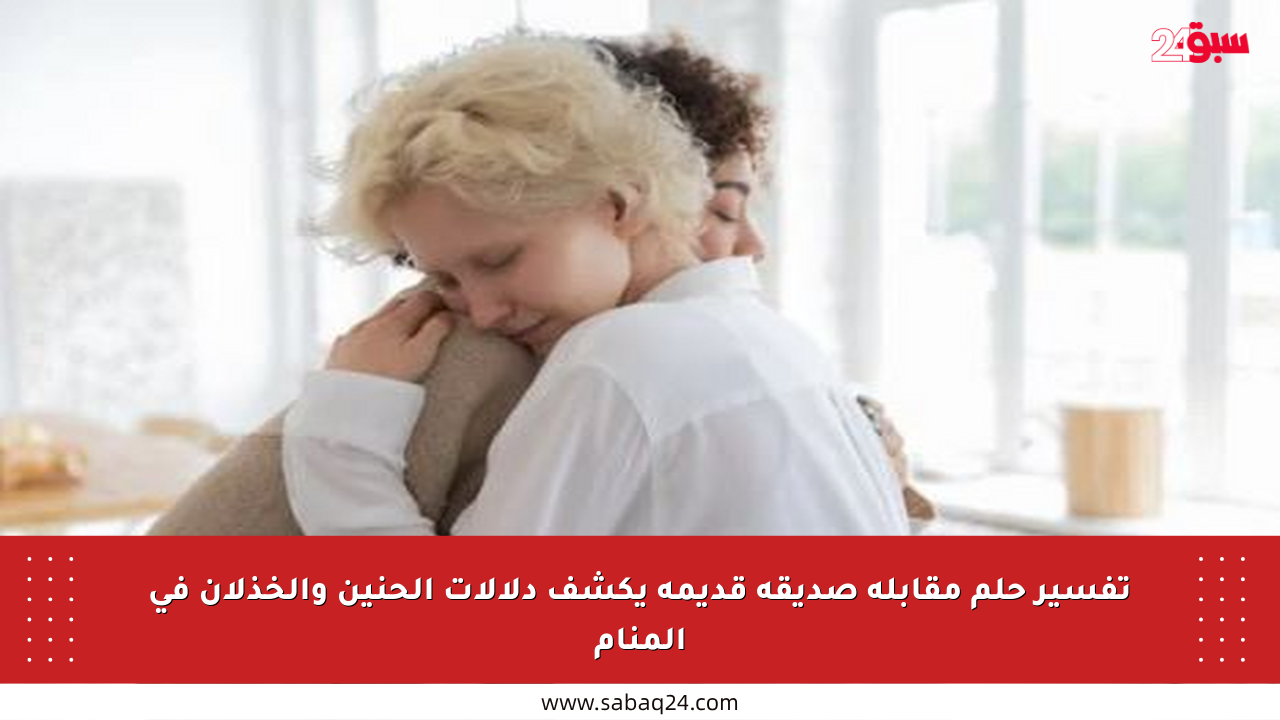 تفسير حلم مقابلة صديقة قديمة يكشف دلالات الحنين والخذلان في المنام